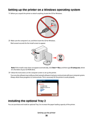 Page 26Setting up the printer on a Windows operating system
1Before you unpack the printer or attach anything, locate the CD for Windows.
2Make sure the computer is on, and then insert the CD for Windows.
Wait several seconds for the install screen to appear.
Note: If the install screen does not appear automatically, click Start Œ Run, and then type D:\setup.exe, where
D is the letter of your CD-ROM drive.
3Follow the instructions on the computer screen to set up the printer.
Your security software may notify...