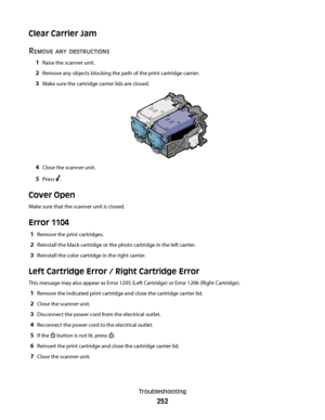 Page 252Clear Carrier Jam
R
EMOVE ANY OBSTRUCTIONS
1Raise the scanner unit.
2Remove any objects blocking the path of the print cartridge carrier.
3Make sure the cartridge carrier lids are closed.
4Close the scanner unit.
5Press .
Cover Open
Make sure that the scanner unit is closed.
Error 1104
1Remove the print cartridges.
2Reinstall the black cartridge or the photo cartridge in the left carrier.
3Reinstall the color cartridge in the right carrier.
Left Cartridge Error / Right Cartridge Error
This message may...