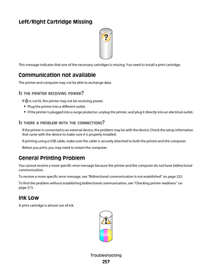 Page 257Left/Right Cartridge Missing
?
This message indicates that one of the necessary cartridges is missing. You need to install a print cartridge.
Communication not available
The printer and computer may not be able to exchange data.
IS THE PRINTER RECEIVING POWER?
If  is not lit, the printer may not be receiving power.
Plug the printer into a different outlet.
If the printer is plugged into a surge protector, unplug the printer, and plug it directly into an electrical outlet.
IS THERE A PROBLEM WITH THE...