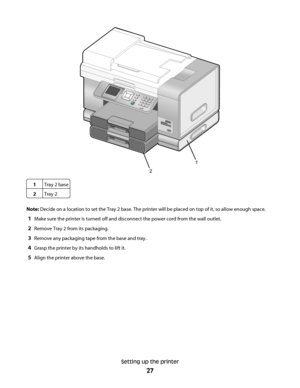 Page 271
2
1Tray 2 base
2Tray 2
Note: Decide on a location to set the Tray 2 base. The printer will be placed on top of it, so allow enough space.
1Make sure the printer is turned off and disconnect the power cord from the wall outlet.
2Remove Tray 2 from its packaging.
3Remove any packaging tape from the base and tray.
4Grasp the printer by its handholds to lift it.
5Align the printer above the base.
Setting up the printer
27
Downloaded From ManualsPrinter.com Manuals 