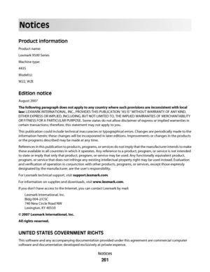 Page 261Notices
Product information
Product name:
Lexmark 9500 Series
Machine type:
4435
Model(s):
W22, W2E
Edition notice
August 2007
The following paragraph does not apply to any country where such provisions are inconsistent with local
law: LEXMARK INTERNATIONAL, INC., PROVIDES THIS PUBLICATION “AS IS” WITHOUT WARRANTY OF ANY KIND,
EITHER EXPRESS OR IMPLIED, INCLUDING, BUT NOT LIMITED TO, THE IMPLIED WARRANTIES OF MERCHANTABILITY
OR FITNESS FOR A PARTICULAR PURPOSE. Some states do not allow disclaimer of...