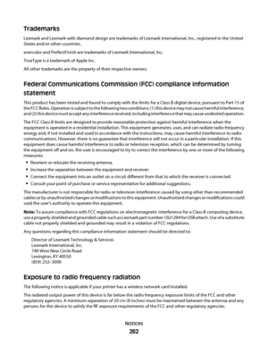 Page 262Trademarks
Lexmark and Lexmark with diamond design are trademarks of Lexmark International, Inc., registered in the United
States and/or other countries.
evercolor and PerfectFinish are trademarks of Lexmark International, Inc.
TrueType is a trademark of Apple Inc.
All other trademarks are the property of their respective owners.
Federal Communications Commission (FCC) compliance information
statement
This product has been tested and found to comply with the limits for a Class B digital device, pursuant...