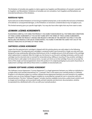 Page 273This limitation of remedies also applies to claims against any Suppliers and Remarketers of Lexmark. Lexmark's and
its Suppliers' and Remarketers' limitations of remedies are not cumulative. Such Suppliers and Remarketers are
intended beneficiaries of this limitation.
Additional rights
Some states do not allow limitations on how long an implied warranty lasts, or do not allow the exclusion or limitation
of incidental or consequential damages, so the limitations or exclusions contained above...