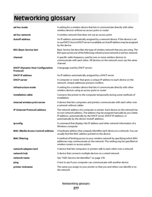 Page 277Networking glossary
ad hoc modeA setting for a wireless device that lets it communicate directly with other
wireless devices without an access point or router
ad hoc networkA wireless network that does not use an access point
AutoIP addressAn IP address automatically assigned by a network device. If the device is set
to use DHCP, but no DHCP server is available, an AutoIP address may be assigned
by the device.
BSS (Basic Service Set)Basic Service Set describes the type of wireless network that you are...