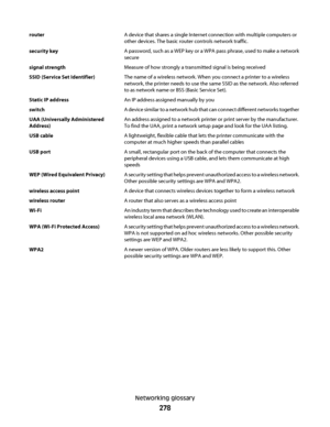 Page 278routerA device that shares a single Internet connection with multiple computers or
other devices. The basic router controls network traffic.
security keyA password, such as a WEP key or a WPA pass phrase, used to make a network
secure
signal strengthMeasure of how strongly a transmitted signal is being received
SSID (Service Set Identifier)The name of a wireless network. When you connect a printer to a wireless
network, the printer needs to use the same SSID as the network. Also referred
to as network...