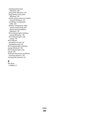 Page 290checking printer ports
(Windows)  200
ping printer (Windows)  201
ping wireless access point
(Windows)  201
printer cannot connect to wireless
network (Windows)  193
run Wireless Configuration
Utility  202
Wireless Configuration Utility
cannot communicate with
printer during installation
(Windows)  197
Wi-Fi indicator light is blinking
orange (Windows)  196
Wi-Fi indicator light is still
orange  195
Wi-Fi indicator 
description of colors  60
interpreting colors  60
Wi-Fi indicator light is blinking...