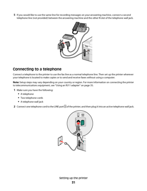 Page 315If you would like to use the same line for recording messages on your answering machine, connect a second
telephone line (not provided) between the answering machine and the other N slot of the telephone wall jack.
Connecting to a telephone
Connect a telephone to the printer to use the fax line as a normal telephone line. Then set up the printer wherever
your telephone is located to make copies or to send and receive faxes without using a computer.
Note: Setup steps may vary depending on your country or...