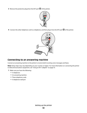 Page 323Remove the protective plug from the EXT port  of the printer.
4Connect the other telephone cord to a telephone, and then plug it into the EXT port  of the printer.
Connecting to an answering machine
Connect an answering machine to the printer to receive both incoming voice messages and faxes.
Note: Setup steps may vary depending on your country or region. For more information on connecting the printer
to telecommunications equipment, see “Using an RJ11 adapter” on page 35.
1Make sure you have the...