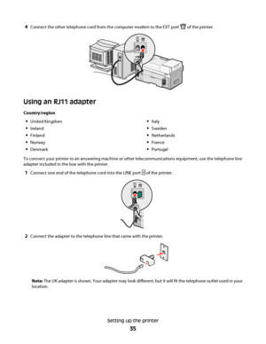 Page 354Connect the other telephone cord from the computer modem to the EXT port  of the printer.
Using an RJ11 adapter
Country/region
United Kingdom
Ireland
Finland
Norway
Denmark
Italy
Sweden
Netherlands
France
Portugal
To connect your printer to an answering machine or other telecommunications equipment, use the telephone line
adapter included in the box with the printer.
1Connect one end of the telephone cord into the LINE port  of the printer.
2Connect the adapter to the telephone line that came with the...