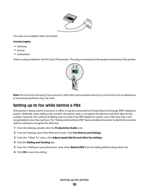 Page 38You may use an adapter with your printer.
Country/region
Germany
Austria
Switzerland
There is a plug installed in the EXT port of the printer. This plug is necessary for the proper functioning of the printer.
Note: Do not remove the plug. If you remove it, other telecommunications devices in your home (such as telephones
or answering machines) may not work.
Setting up to fax while behind a PBX
If the printer is being used in a business or office, it may be connected to a Private Branch Exchange (PBX)...