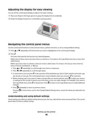 Page 45Adjusting the display for easy viewing
You can tilt the control panel display to adjust it for easier viewing.
1Place your finger in the finger groove to grasp the display from its underside.
2Rotate the display forward to a comfortable viewing position.
Navigating the control panel menus
Use the control panel buttons to enter and exit menus, perform functions, or set or change default settings.
1Press  or  repeatedly until the function you want is highlighted on the control panel display.
2Press .
The...