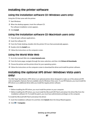 Page 47Installing the printer software
Using the installation software CD (Windows users only)
Using the CD that came with the printer:
1Start Windows.
2When the desktop appears, insert the software CD.
The software installation screen appears.
3Click Install.
Using the installation software CD (Macintosh users only)
1Close all open software applications.
2Insert the software CD.
3From the Finder desktop, double-click the printer CD icon that automatically appears.
4Double-click the Install icon.
5Follow the...