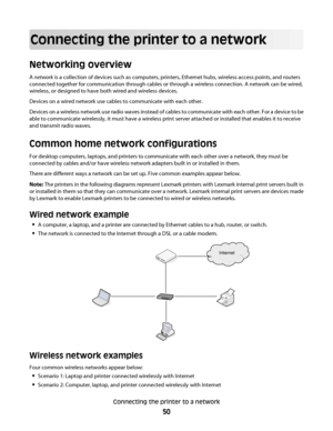 Page 50Connecting the printer to a network
Networking overview
A network is a collection of devices such as computers, printers, Ethernet hubs, wireless access points, and routers
connected together for communication through cables or through a wireless connection. A network can be wired,
wireless, or designed to have both wired and wireless devices.
Devices on a wired network use cables to communicate with each other.
Devices on a wireless network use radio waves instead of cables to communicate with each...