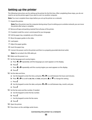 Page 53Setting up the printer
The following instructions are for setting up the printer for the first time. After completing these steps, you do not
need to set up the printer again if you want to use it on another computer.
Note: You must complete these steps before you set up the printer on a network.
1Unpack the printer.
Note: Place the printer near the computer during setup. If you're setting up on a wireless network, you can move
the printer after setup is complete.
2Remove all tape and packing...