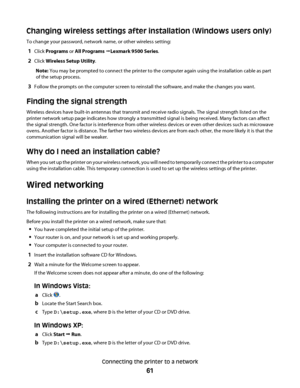 Page 61Changing wireless settings after installation (Windows users only)
To change your password, network name, or other wireless setting:
1Click Programs or All Programs ŒLexmark 9500 Series.
2Click Wireless Setup Utility.
Note: You may be prompted to connect the printer to the computer again using the installation cable as part
of the setup process.
3Follow the prompts on the computer screen to reinstall the software, and make the changes you want.
Finding the signal strength
Wireless devices have built-in...