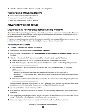 Page 623Follow the instructions on the Welcome screen to set up the printer.
Tips for using network adapters
Make sure the adapter connections are secure.
Make sure the computer is turned on.
Make sure you entered the correct IP address.
Advanced wireless setup
Creating an ad hoc wireless network using Windows
The recommended way to set up your wireless network is to use a wireless access point (wireless router). A network
set up this way is called an infrastructure network. If you have an infrastructure...