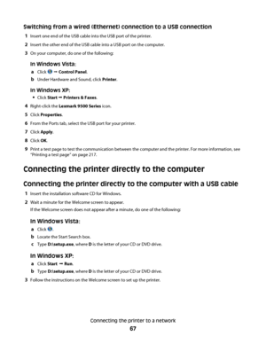 Page 67Switching from a wired (Ethernet) connection to a USB connection
1Insert one end of the USB cable into the USB port of the printer.
2Insert the other end of the USB cable into a USB port on the computer.
3On your computer, do one of the following:
In Windows Vista:
a
Click  Œ Control Panel.
bUnder Hardware and Sound, click Printer.
In Windows XP:

Click Start Œ Printers & Faxes.
4Right-click the Lexmark 9500 Series icon.
5Click Properties.
6From the Ports tab, select the USB port for your printer.
7Click...