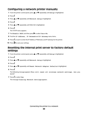 Page 69Configuring a network printer manually
1From the printer control panel, press  or  repeatedly until Setup is highlighted.
2Press .
3Press  or  repeatedly until Network Setup is highlighted.
4Press .
5Press  or  repeatedly until TCP/IP is highlighted.
6Press .
The TCP/IP menu appears.
7Find Enable DHCP, and then press  to select Yes or No.
8Find the IP Address, IP Netmask and IP Gateway menu items.
9Press  on each to enter the IP Address, IP Netmask, and IP Gateway for the printer.
10Press  to save your...