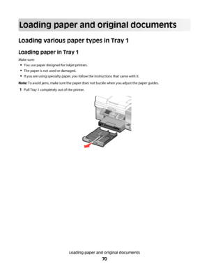 Page 70Loading paper and original documents
Loading various paper types in Tray 1
Loading paper in Tray 1
Make sure:
You use paper designed for inkjet printers.
The paper is not used or damaged.
If you are using specialty paper, you follow the instructions that came with it.
Note: To avoid jams, make sure the paper does not buckle when you adjust the paper guides.
1Pull Tray 1 completely out of the printer.
Loading paper and original documents
70
Downloaded From ManualsPrinter.com Manuals 