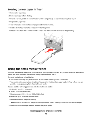 Page 79Loading banner paper in Tray 1
1Remove the paper tray.
2Remove any paper from the tray.
3Push the lever in, and then extend the tray until it is long enough to accommodate legal size paper.
4Replace the paper tray.
5Tear off only the number of banner pages needed for the banner.
6Set the stack of paper on a flat surface in front of the printer.
7Slide the first sheet of the banner over the handle and all the way into the back of the paper tray.
Using the small media feeder
The small media feeder, located...