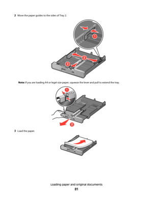 Page 812Move the paper guides to the sides of Tray 2.
1
2
3
Note: If you are loading A4 or legal-size paper, squeeze the lever and pull to extend the tray.
1
2
A4
LegalA4
Legal
3Load the paper.
Loading paper and original documents
81
Downloaded From ManualsPrinter.com Manuals 