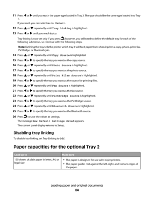 Page 8411Press  or  until you reach the paper type loaded in Tray 2. The type should be the same type loaded into Tray
1.
If you want, you can select Auto Detect.
12Press  or  repeatedly until Tray Linking is highlighted.
13Press  or  until you reach Auto.
Tray linking is now set only if you press 
; however, you still need to define the default tray for each of the
following submenus, so continue with the following steps.
Note: Defining the tray tells the printer which tray it will feed paper from when it...