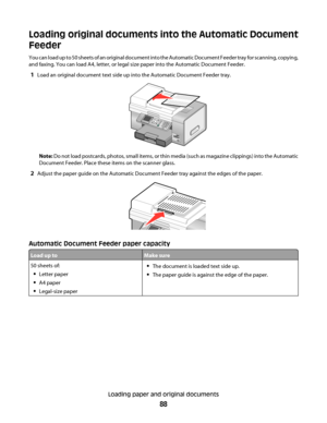 Page 88Loading original documents into the Automatic Document
Feeder
You can load up to 50 sheets of an original document into the Automatic Document Feeder tray for scanning, copying,
and faxing. You can load A4, letter, or legal size paper into the Automatic Document Feeder.
1Load an original document text side up into the Automatic Document Feeder tray.
Note: Do not load postcards, photos, small items, or thin media (such as magazine clippings) into the Automatic
Document Feeder. Place these items on the...