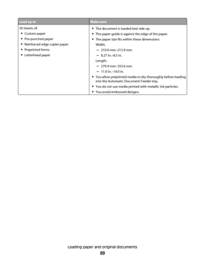 Page 89Load up toMake sure
50 sheets of:
Custom paper
Pre-punched paper
Reinforced edge copier paper
Preprinted forms
Letterhead paper
The document is loaded text side up.
The paper guide is against the edge of the paper.
The paper size fits within these dimensions:
Width:
–210.0 mm–215.9 mm
–8.27 in.–8.5 in.
Length:
–279.4 mm–355.6 mm
–11.0 in.–14.0 in.
You allow preprinted media to dry thoroughly before loading
into the Automatic Document Feeder tray.
You do not use media printed with metallic ink particles....