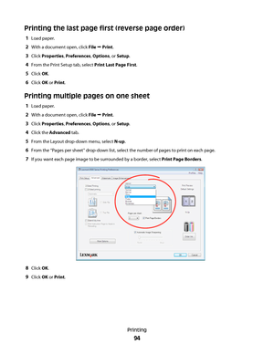 Page 94Printing the last page first (reverse page order)
1Load paper.
2With a document open, click File Œ Print.
3Click Properties, Preferences, Options, or Setup.
4From the Print Setup tab, select Print Last Page First.
5Click OK.
6Click OK or Print.
Printing multiple pages on one sheet
1Load paper.
2With a document open, click File Œ Print.
3Click Properties, Preferences, Options, or Setup.
4Click the Advanced tab.
5From the Layout drop-down menu, select N-up.
6From the “Pages per sheet” drop-down list,...