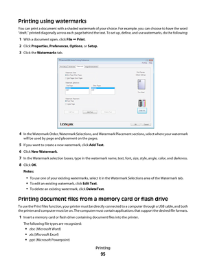 Page 95Printing using watermarks
You can print a document with a shaded watermark of your choice. For example, you can choose to have the word
“draft,” printed diagonally across each page behind the text. To set up, define, and use watermarks, do the following:
1With a document open, click File Œ Print.
2Click Properties, Preferences, Options, or Setup.
3Click the Watermarks tab.
4In the Watermark Order, Watermark Selections, and Watermark Placement sections, select where your watermark
will be used by page and...