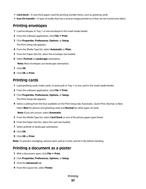 Page 97Card stock—A very thick paper used for printing sturdier items, such as greeting cards.
Iron-On transfer—A type of media that has a reverse image printed on it that can be ironed onto fabric.
Printing envelopes
1Load envelopes in Tray 1 or one envelope in the small media feeder.
2From the software application, click File Œ Print.
3Click Properties, Preferences, Options, or Setup.
The Print Setup tab appears.
4From the Media Type list, select Automatic or Plain.
5From the Paper Size list, select the...