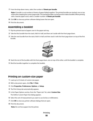 Page 997From the drop-down menu, select the number of Sheets per bundle.
Note: A bundle is a set number of sheets of paper folded together. The printed bundles are stacked, one on top
of the other, keeping the correct page order. The stacked bundles can be bound to make a booklet. When printing
with a heavier paper stock, select a smaller number of Sheets per bundle.
8Click OK to close any printer software dialog boxes that are open.
9Print the document.
Assembling a booklet
1Flip the printed stack of papers...