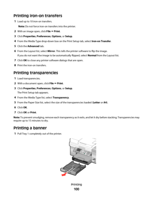 Page 100Printing iron-on transfers
1Load up to 10 iron-on transfers.
Note: Do not force iron-on transfers into the printer.
2With an image open, click File Œ Print.
3Click Properties, Preferences, Options, or Setup.
4From the Media Type drop-down box on the Print Setup tab, select Iron-on Transfer.
5Click the Advanced tab.
6From the Layout list, select Mirror. This tells the printer software to flip the image.
If you do not want the image to be automatically flipped, select Normal from the Layout list.
7Click OK...