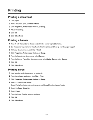 Page 23Printing
Printing a document
1Load paper.
2With a document open, click File Œ Print.
3Click Properties, Preferences, Options, or Setup.
4Adjust the settings.
5Click OK.
6Click OK or Print.
Printing a banner
1Tear off only the number of sheets needed for the banner (up to 20 sheets).
2Set the stack of paper on a level surface behind the printer, and feed up over the paper support.
3With your document open, click File Œ Print.
4Click Properties, Preferences, Options, or Setup.
5From the Layout drop-down...