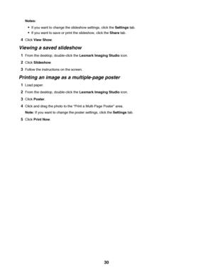 Page 30Notes:
If you want to change the slideshow settings, click the Settings tab.
If you want to save or print the slideshow, click the Share tab.
4Click View Show.
Viewing a saved slideshow
1From the desktop, double-click the Lexmark Imaging Studio icon.
2Click Slideshow.
3Follow the instructions on the screen.
Printing an image as a multiple-page poster
1Load paper.
2From the desktop, double-click the Lexmark Imaging Studio icon.
3Click Poster.
4Click and drag the photo to the “Print a Multi-Page Poster”...