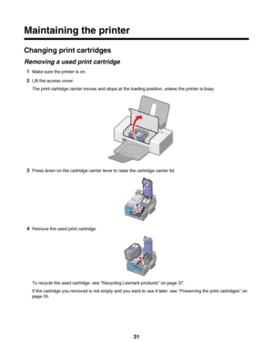 Page 31Maintaining the printer
Changing print cartridges
Removing a used print cartridge
1Make sure the printer is on.
2Lift the access cover.
The print cartridge carrier moves and stops at the loading position, unless the printer is busy.
3Press down on the cartridge carrier lever to raise the cartridge carrier lid.
4Remove the used print cartridge.
To recycle the used cartridge, see “Recycling Lexmark products” on page 37.
If the cartridge you removed is not empty and you want to use it later, see “Preserving...