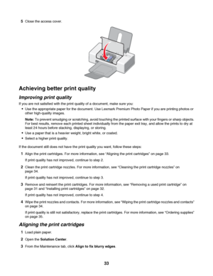 Page 335Close the access cover.
Achieving better print quality
Improving print quality
If you are not satisfied with the print quality of a document, make sure you:
Use the appropriate paper for the document. Use Lexmark Premium Photo Paper if you are printing photos or
other high-quality images.
Note: To prevent smudging or scratching, avoid touching the printed surface with your fingers or sharp objects.
For best results, remove each printed sheet individually from the paper exit tray, and allow the prints to...