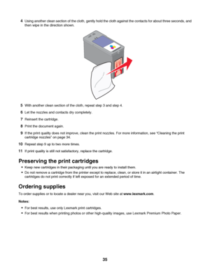 Page 354Using another clean section of the cloth, gently hold the cloth against the contacts for about three seconds, and
then wipe in the direction shown.
5With another clean section of the cloth, repeat step 3 and step 4.
6Let the nozzles and contacts dry completely.
7Reinsert the cartridge.
8Print the document again.
9If the print quality does not improve, clean the print nozzles. For more information, see “Cleaning the print
cartridge nozzles” on page 34.
10Repeat step 9 up to two more times.
11If print...