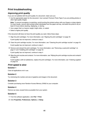 Page 41Print troubleshooting
Improving print quality
If you are not satisfied with the print quality of a document, make sure you:
Use the appropriate paper for the document. Use Lexmark Premium Photo Paper if you are printing photos or
other high-quality images.
Note: To prevent smudging or scratching, avoid touching the printed surface with your fingers or sharp objects.
For best results, remove each printed sheet individually from the paper exit tray, and allow the prints to dry at
least 24 hours before...