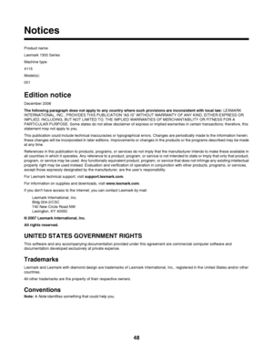 Page 48Notices
Product name:
Lexmark 1300 Series
Machine type:
4115
Model(s):
001
Edition notice
December 2006
The following paragraph does not apply to any country where such provisions are inconsistent with local law: LEXMARK
INTERNATIONAL, INC., PROVIDES THIS PUBLICATION “AS IS” WITHOUT WARRANTY OF ANY KIND, EITHER EXPRESS OR
IMPLIED, INCLUDING, BUT NOT LIMITED TO, THE IMPLIED WARRANTIES OF MERCHANTABILITY OR FITNESS FOR A
PARTICULAR PURPOSE. Some states do not allow disclaimer of express or implied...