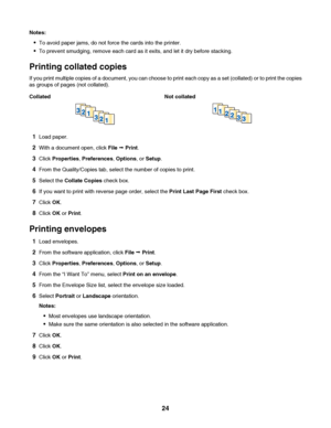 Page 24Notes:
To avoid paper jams, do not force the cards into the printer.
To prevent smudging, remove each card as it exits, and let it dry before stacking.
Printing collated copies
If you print multiple copies of a document, you can choose to print each copy as a set (collated) or to print the copies
as groups of pages (not collated).
Collated Not collated
1Load paper.
2With a document open, click File Œ Print.
3Click Properties, Preferences, Options, or Setup.
4From the Quality/Copies tab, select the number...