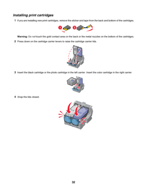Page 32Installing print cartridges
1If you are installing new print cartridges, remove the sticker and tape from the back and bottom of the cartridges.
12
Warning: Do not touch the gold contact area on the back or the metal nozzles on the bottom of the cartridges.
2Press down on the cartridge carrier levers to raise the cartridge carrier lids.
3Insert the black cartridge or the photo cartridge in the left carrier. Insert the color cartridge in the right carrier.
4Snap the lids closed.
 
32
Downloaded From...