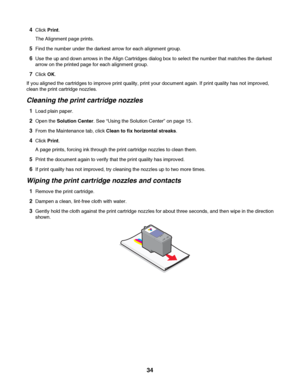 Page 344Click Print.
The Alignment page prints.
5Find the number under the darkest arrow for each alignment group.
6Use the up and down arrows in the Align Cartridges dialog box to select the number that matches the darkest
arrow on the printed page for each alignment group.
7Click OK.
If you aligned the cartridges to improve print quality, print your document again. If print quality has not improved,
clean the print cartridge nozzles.
Cleaning the print cartridge nozzles
1Load plain paper.
2Open the Solution...