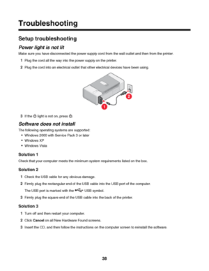 Page 38Troubleshooting
Setup troubleshooting
Power light is not lit
Make sure you have disconnected the power supply cord from the wall outlet and then from the printer.
1Plug the cord all the way into the power supply on the printer.
2Plug the cord into an electrical outlet that other electrical devices have been using.
1
2
3If the  light is not on, press .
Software does not install
The following operating systems are supported:
Windows 2000 with Service Pack 3 or later
Windows XP
Windows Vista
Solution 1...