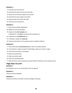 Page 39Solution 4
1Press  to turn the printer off.
2Disconnect the power cord from the wall outlet.
3Gently remove the power supply from the printer.
4Reconnect the power supply to the printer.
5Plug the power cord into the wall outlet.
6Press  to turn the printer on.
Solution 5
1Close all open software applications.
2Disable any anti-virus programs.
3Double-click the My Computer icon.
In Windows XP, click Start to access the My Computer icon.
4Double-click the CD-ROM drive icon.
5If necessary, double-click...