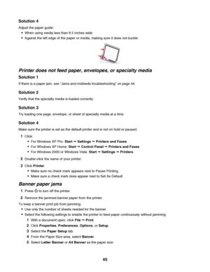 Page 45Solution 4
Adjust the paper guide:
When using media less than 8.5 inches wide
Against the left edge of the paper or media, making sure it does not buckle
Printer does not feed paper, envelopes, or specialty media
Solution 1
If there is a paper jam, see “Jams and misfeeds troubleshooting” on page 44.
Solution 2
Verify that the specialty media is loaded correctly.
Solution 3
Try loading one page, envelope, or sheet of specialty media at a time.
Solution 4
Make sure the printer is set as the default printer...