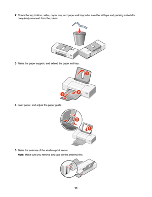 Page 112Check the top, bottom, sides, paper tray, and paper exit tray to be sure that all tape and packing material is
completely removed from the printer.
3Raise the paper support, and extend the paper exit tray.
4Load paper, and adjust the paper guide.
5Raise the antenna of the wireless print server.
Note: Make sure you remove any tape on the antenna first.
 
11
Downloaded From ManualsPrinter.com Manuals 