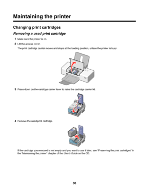 Page 30Maintaining the printer
Changing print cartridges
Removing a used print cartridge
1Make sure the printer is on.
2Lift the access cover.
The print cartridge carrier moves and stops at the loading position, unless the printer is busy.
3Press down on the cartridge carrier lever to raise the cartridge carrier lid.
4Remove the used print cartridge.
If the cartridge you removed is not empty and you want to use it later, see “Preserving the print cartridges” in
the “Maintaining the printer” chapter of the Users...