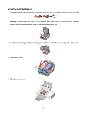 Page 31Installing print cartridges
1If you are installing new print cartridges, remove the sticker and tape from the back and bottom of the cartridges.
12
Warning: Do not touch the gold contact area on the back or the metal nozzles on the bottom of the cartridges.
2Press down on the cartridge carrier levers to raise the cartridge carrier lids.
3Insert the black cartridge or the photo cartridge in the left carrier. Insert the color cartridge in the right carrier.
4Snap the lids closed.
5Close the access cover....