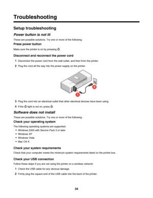 Page 34Troubleshooting
Setup troubleshooting
Power button is not lit
These are possible solutions. Try one or more of the following:
Press power button
Make sure the printer is on by pressing  .
Disconnect and reconnect the power cord
1Disconnect the power cord from the wall outlet, and then from the printer.
2Plug the cord all the way into the power supply on the printer.
1
2
3Plug the cord into an electrical outlet that other electrical devices have been using.
4If the  light is not on, press .
Software does...